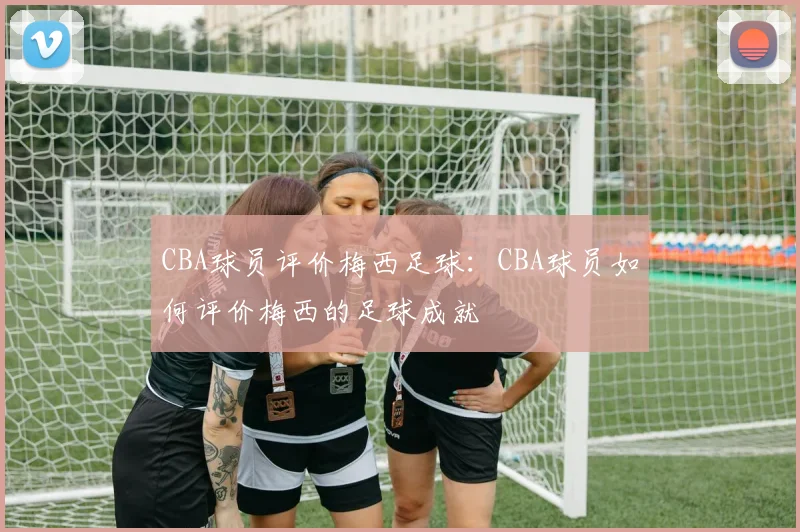 CBA球员评价梅西足球：CBA球员如何评价梅西的足球成就