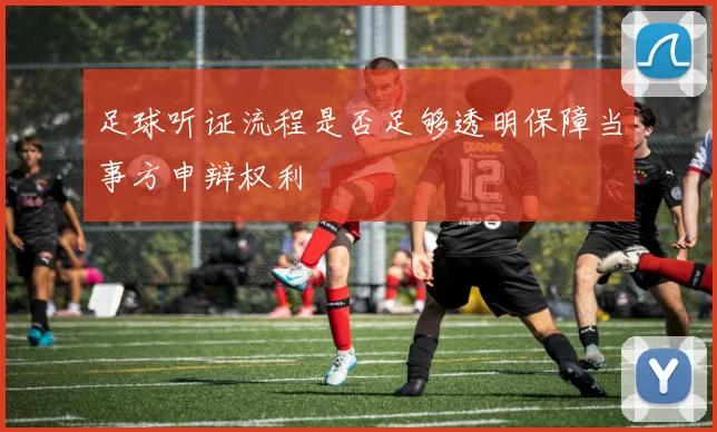 足球听证流程是否足够透明保障当事方申辩权利