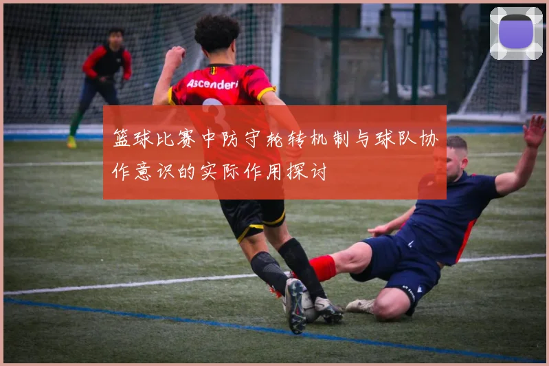 篮球比赛中防守轮转机制与球队协作意识的实际作用探讨